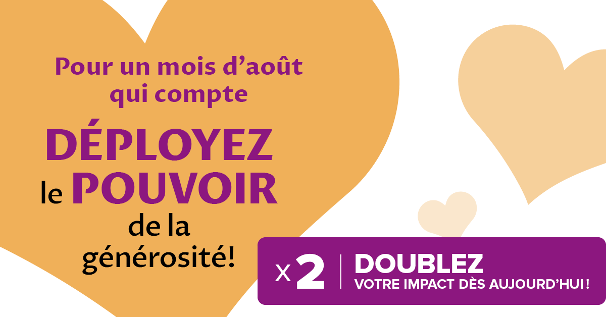 Pour un mois d'août que compte. Déployez le pouvoir de la générosité! Doublez votre impact dés aujourd'hui!